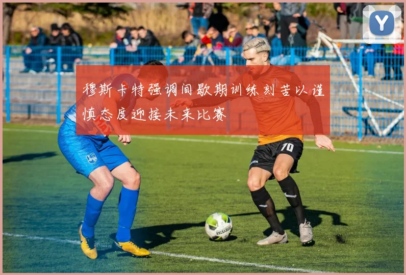 穆斯卡特强调间歇期训练刻苦以谨慎态度迎接未来比赛