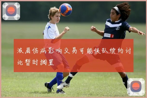 浓眉伤病影响交易可能侠队续约讨论暂时搁置