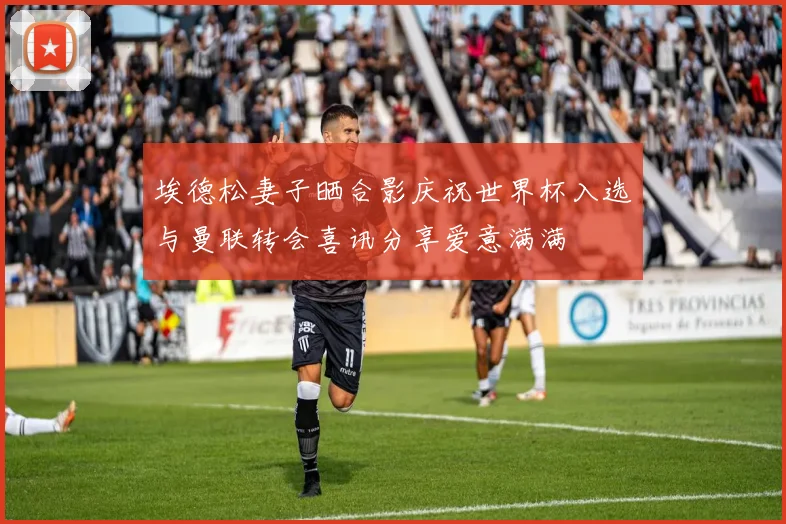 埃德松妻子晒合影庆祝世界杯入选与曼联转会喜讯分享爱意满满
