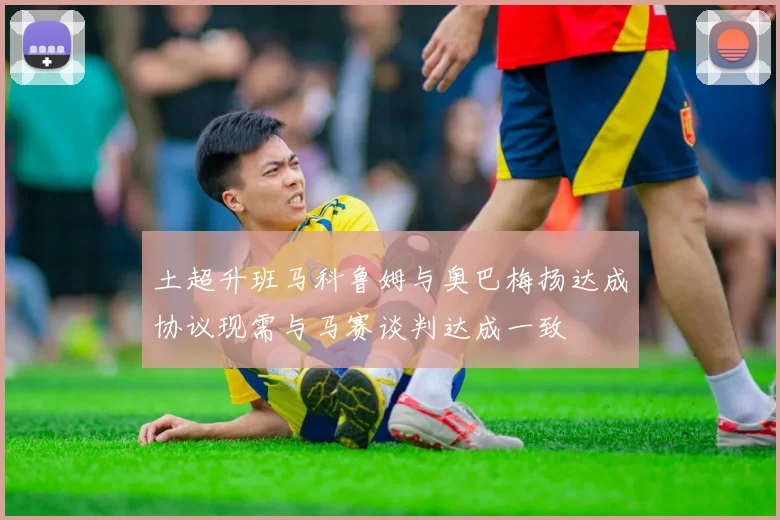 土超升班马科鲁姆与奥巴梅扬达成协议现需与马赛谈判达成一致