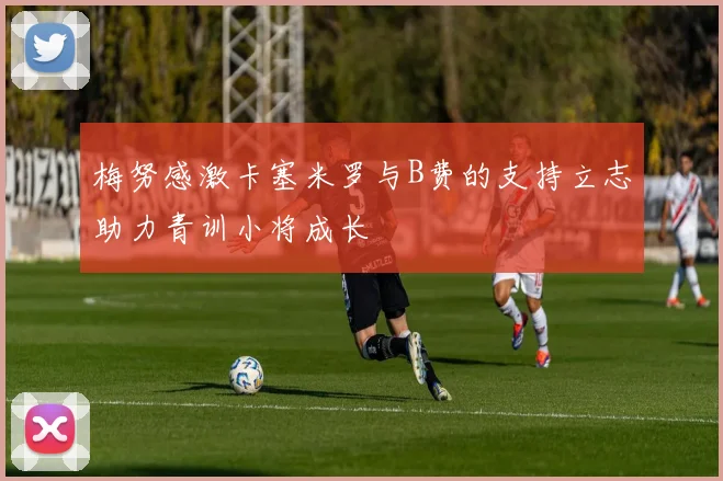 梅努感激卡塞米罗与B费的支持立志助力青训小将成长