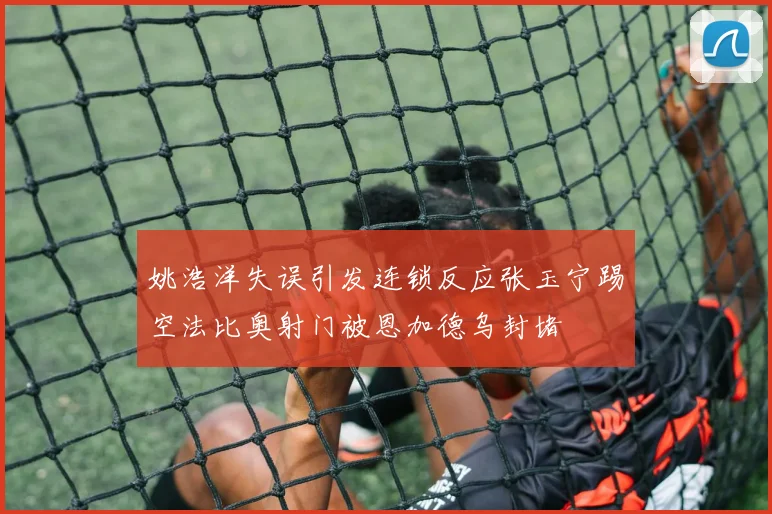 姚浩洋失误引发连锁反应张玉宁踢空法比奥射门被恩加德乌封堵