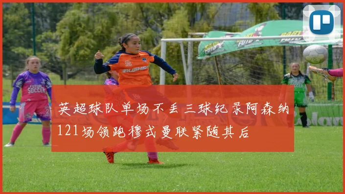 英超球队单场不丢三球纪录阿森纳121场领跑穆式曼联紧随其后