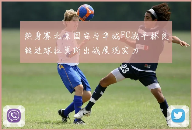 热身赛北京国安与华城FC战平林良铭进球拉莫斯出战展现实力