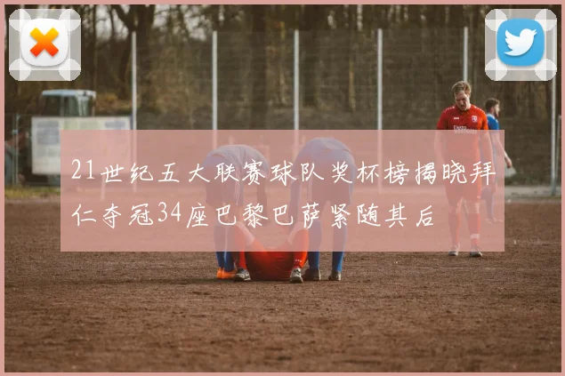 21世纪五大联赛球队奖杯榜揭晓拜仁夺冠34座巴黎巴萨紧随其后