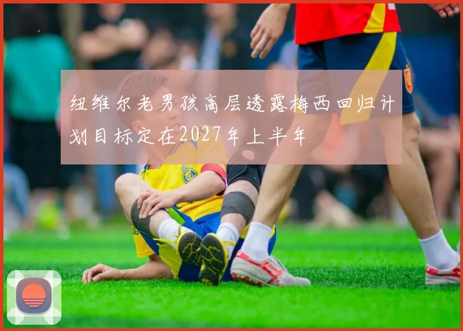 纽维尔老男孩高层透露梅西回归计划目标定在2027年上半年