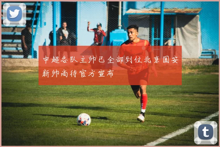 中超各队主帅已全部到位北京国安新帅尚待官方宣布