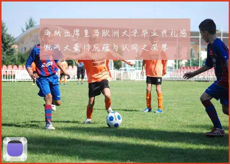 海纳出席皇马欧洲大学毕业典礼感慨两大豪门底蕴与认同之深厚