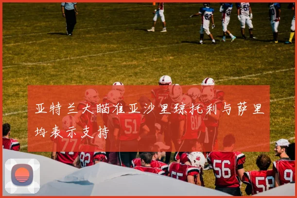 亚特兰大瞄准亚沙里琼托利与萨里均表示支持