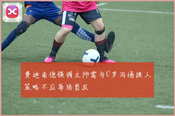 费迪南德强调主帅需与C罗沟通换人策略不应每场首发