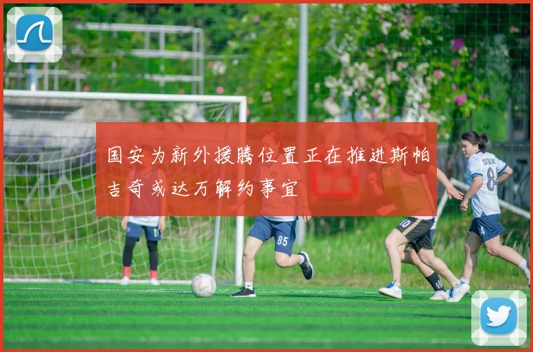 国安为新外援腾位置正在推进斯帕吉奇或达万解约事宜