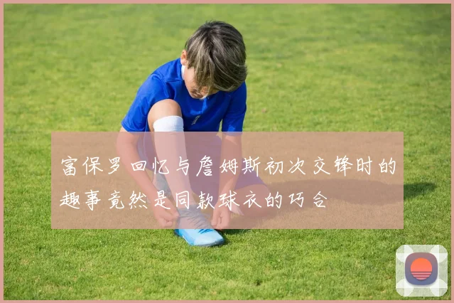 富保罗回忆与詹姆斯初次交锋时的趣事竟然是同款球衣的巧合