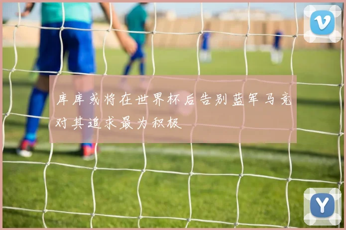 库库或将在世界杯后告别蓝军马竞对其追求最为积极