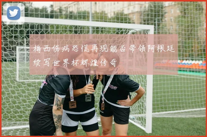 梅西伤病恐慌再现能否带领阿根廷续写世界杯辉煌传奇