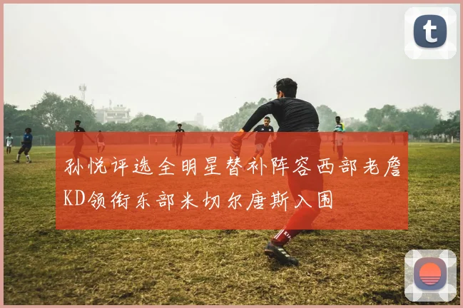孙悦评选全明星替补阵容西部老詹KD领衔东部米切尔唐斯入围