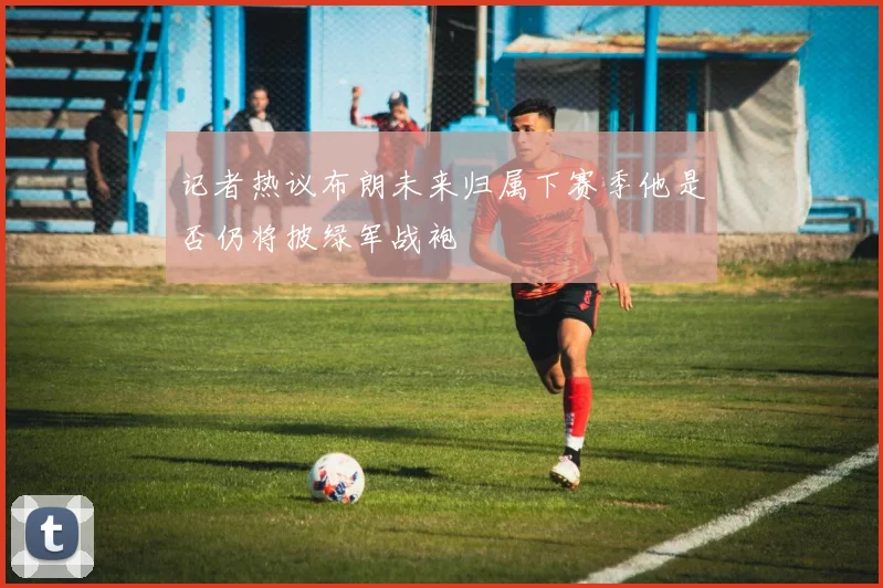 记者热议布朗未来归属下赛季他是否仍将披绿军战袍