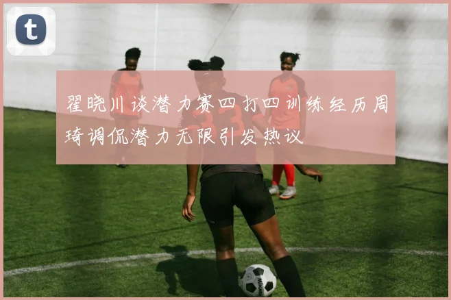翟晓川谈潜力赛四打四训练经历周琦调侃潜力无限引发热议