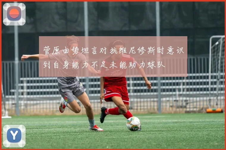 菅原由势坦言对抗维尼修斯时意识到自身能力不足未能助力球队