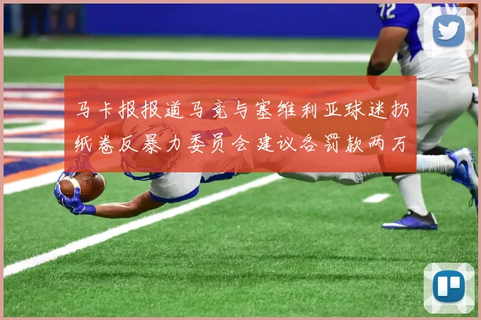 马卡报报道马竞与塞维利亚球迷扔纸卷反暴力委员会建议各罚款两万欧元