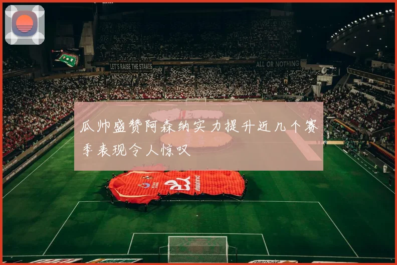 瓜帅盛赞阿森纳实力提升近几个赛季表现令人惊叹