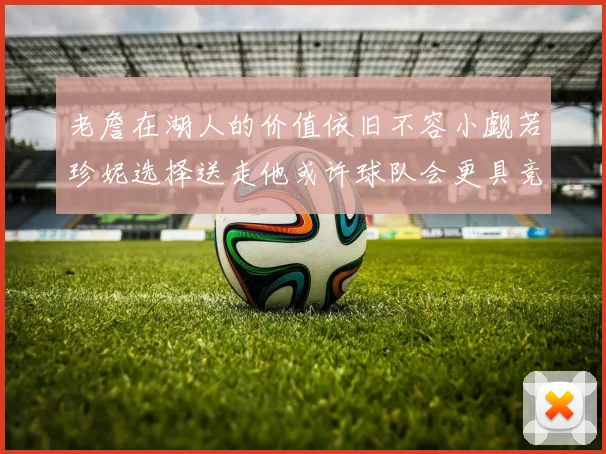 老詹在湖人的价值依旧不容小觑若珍妮选择送走他或许球队会更具竞争力