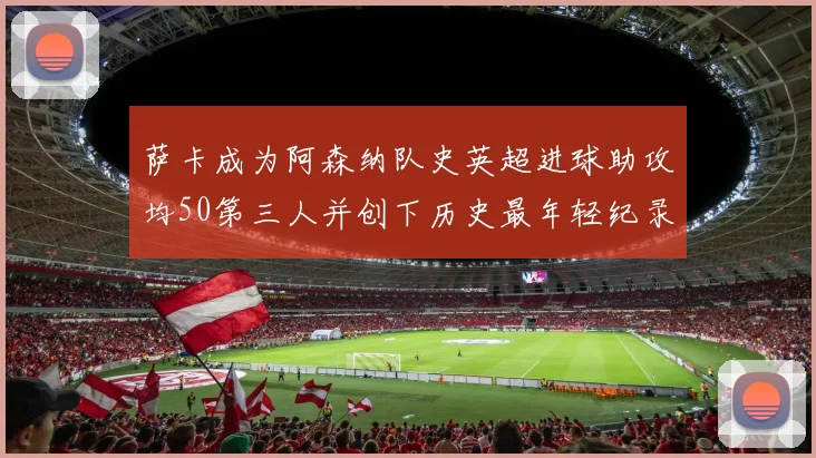 萨卡成为阿森纳队史英超进球助攻均50第三人并创下历史最年轻纪录