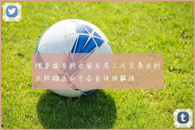 理查兹与科尔安东尼三方交易分析太阳雄鹿公牛各自评级解读