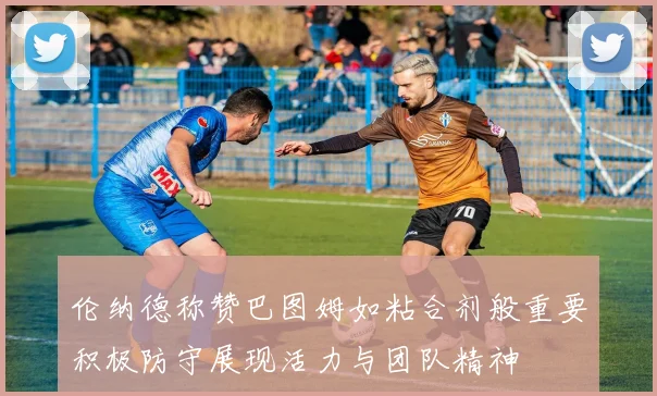 伦纳德称赞巴图姆如粘合剂般重要积极防守展现活力与团队精神