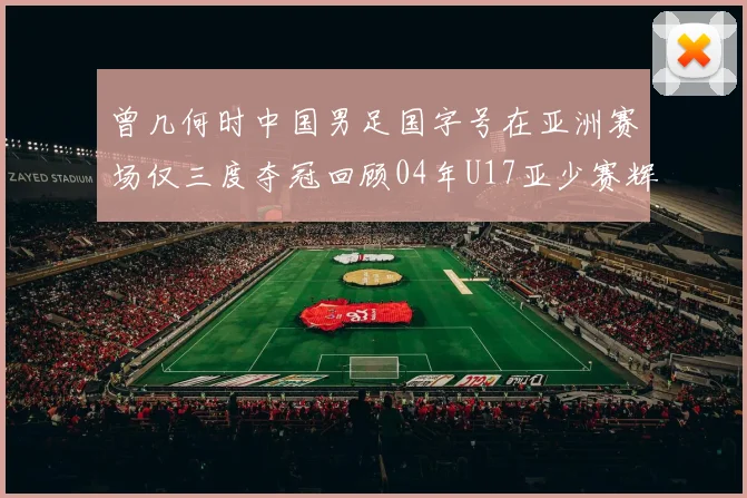 曾几何时中国男足国字号在亚洲赛场仅三度夺冠回顾04年U17亚少赛辉煌时刻