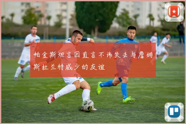 帕金斯坦言因直言不讳失去与詹姆斯杜兰特威少的友谊