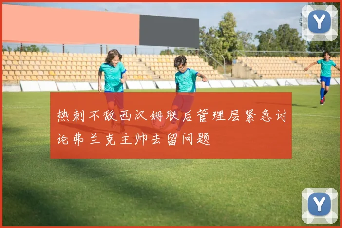 热刺不敌西汉姆联后管理层紧急讨论弗兰克主帅去留问题